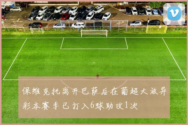 保维克托离开巴萨后在葡超大放异彩本赛季已打入6球助攻1次