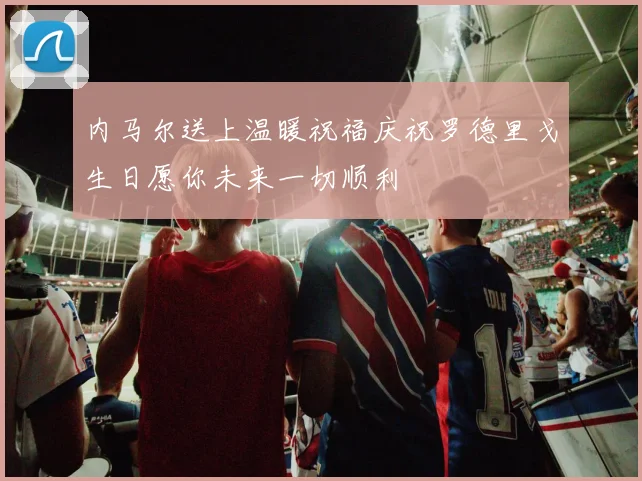 内马尔送上温暖祝福庆祝罗德里戈生日愿你未来一切顺利