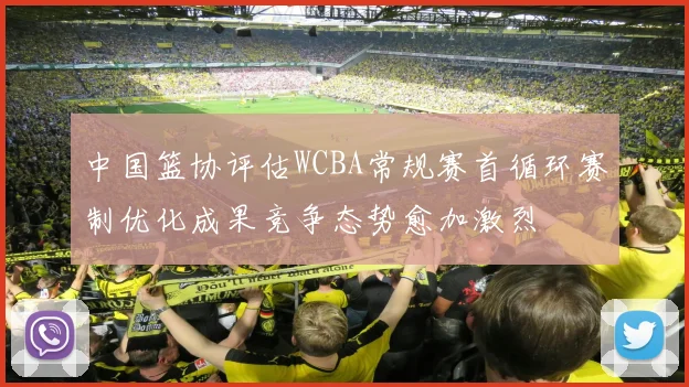中国篮协评估WCBA常规赛首循环赛制优化成果竞争态势愈加激烈