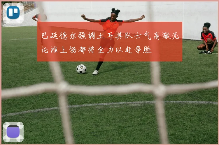 巴延德尔强调土耳其队士气高涨无论谁上场都将全力以赴争胜