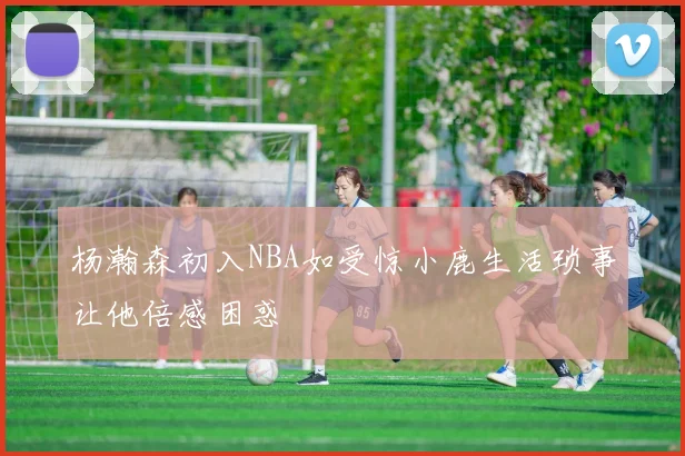 杨瀚森初入NBA如受惊小鹿生活琐事让他倍感困惑