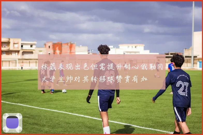 林葳表现出色但需提升耐心俄勒冈大学主帅对其转移球赞赏有加