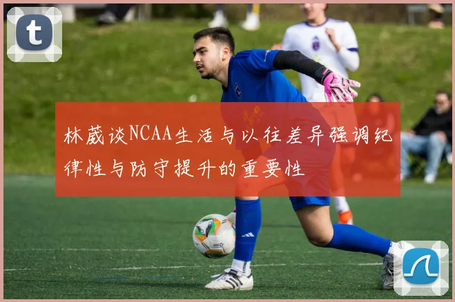 林葳谈NCAA生活与以往差异强调纪律性与防守提升的重要性