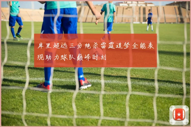 库里超远三分绝杀雷霆追梦全能表现助力球队巅峰时刻