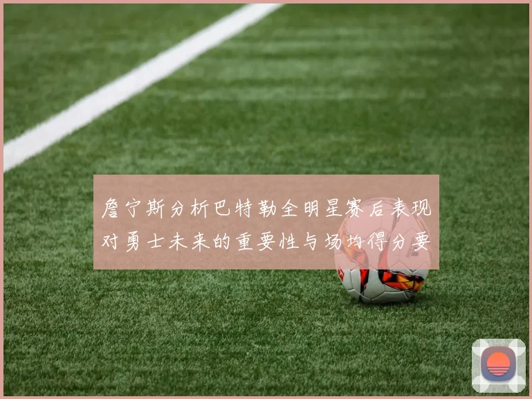 詹宁斯分析巴特勒全明星赛后表现对勇士未来的重要性与场均得分要求