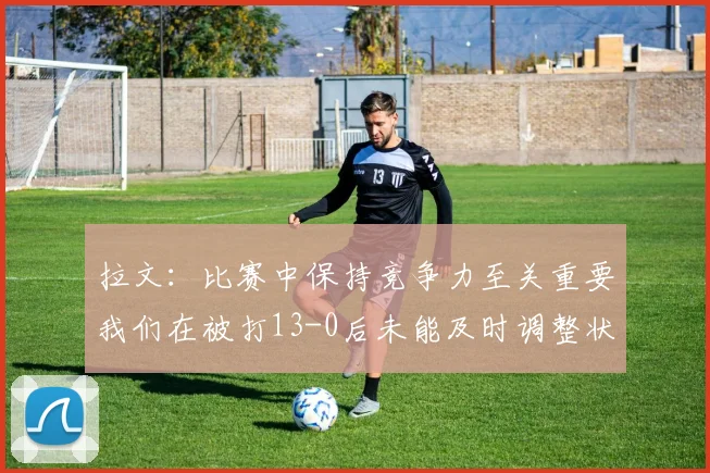拉文：比赛中保持竞争力至关重要我们在被打13-0后未能及时调整状态