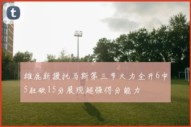 雄鹿新援托马斯第三节火力全开6中5狂砍15分展现超强得分能力