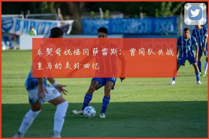 东契奇祝福冈萨雷斯：曾同队共战皇马的美好回忆