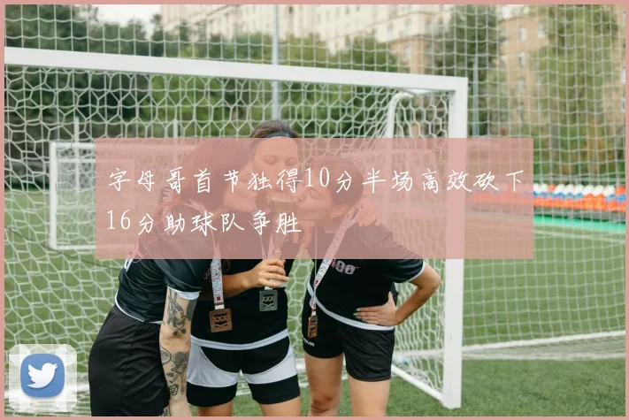 字母哥首节独得10分半场高效砍下16分助球队争胜