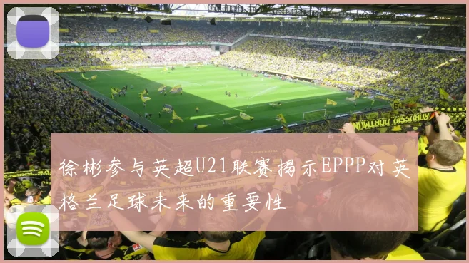 徐彬参与英超U21联赛揭示EPPP对英格兰足球未来的重要性