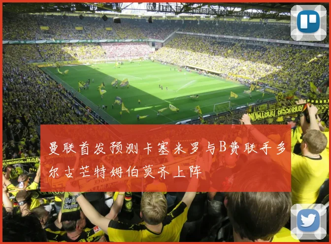曼联首发预测卡塞米罗与B费联手多尔古芒特姆伯莫齐上阵