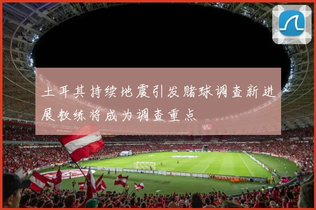 土耳其持续地震引发赌球调查新进展教练将成为调查重点