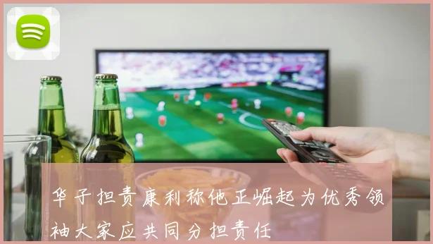 华子担责康利称他正崛起为优秀领袖大家应共同分担责任