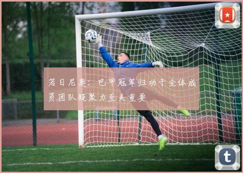 若日尼奥：巴甲冠军归功于全体成员团队凝聚力至关重要