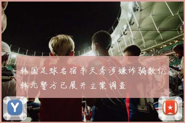 韩国足球名宿李天秀涉嫌诈骗数亿韩元警方已展开立案调查