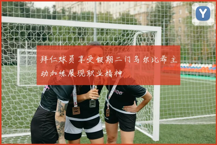 拜仁球员享受假期二门乌尔比希主动加练展现职业精神