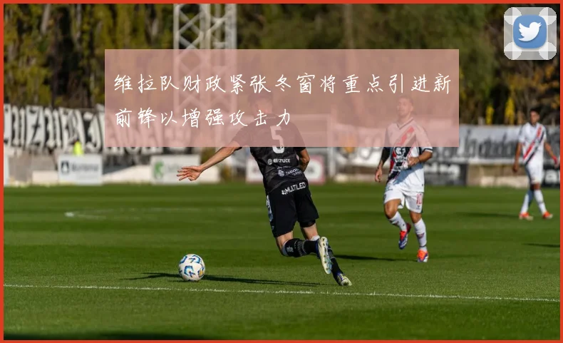 维拉队财政紧张冬窗将重点引进新前锋以增强攻击力