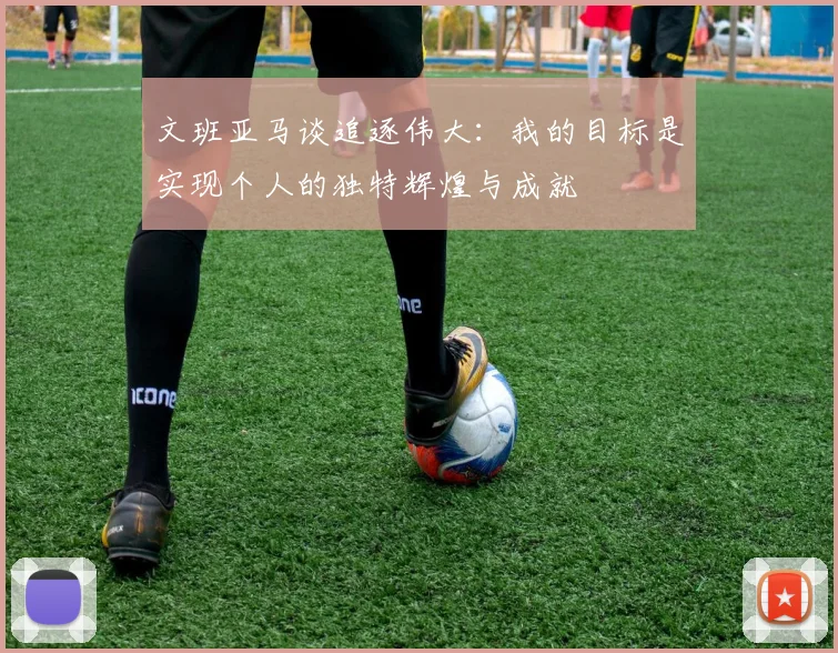 文班亚马谈追逐伟大：我的目标是实现个人的独特辉煌与成就
