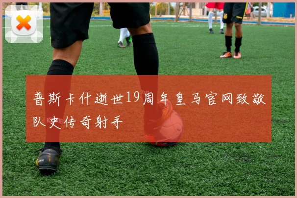 普斯卡什逝世19周年皇马官网致敬队史传奇射手