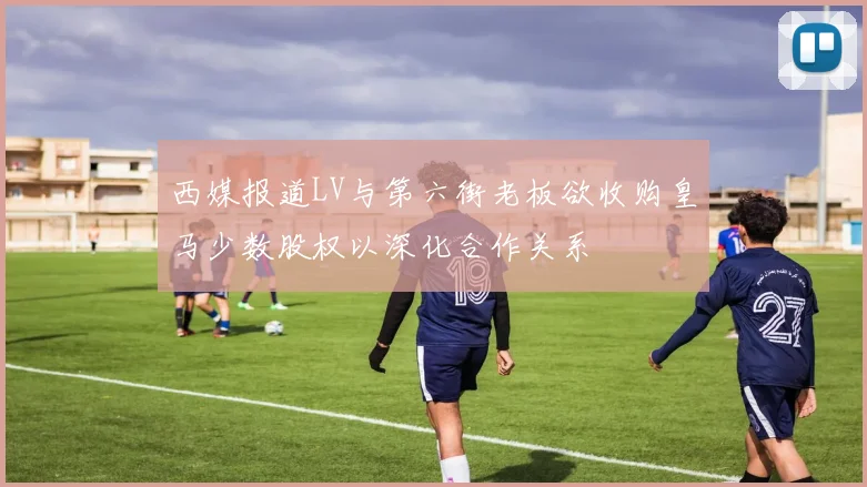 西媒报道LV与第六街老板欲收购皇马少数股权以深化合作关系