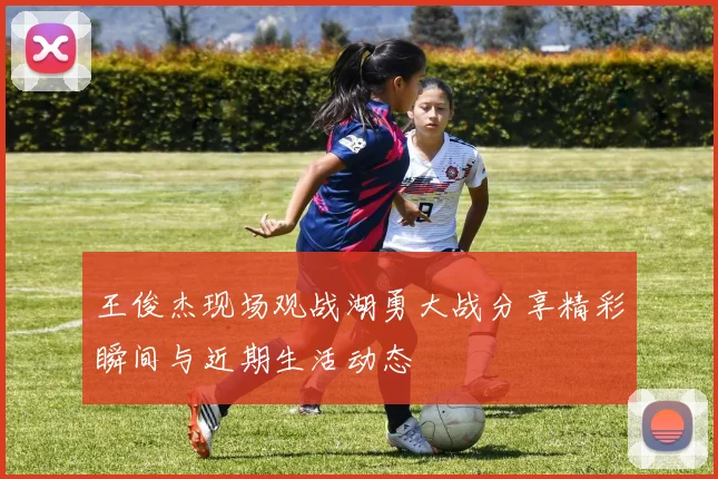 王俊杰现场观战湖勇大战分享精彩瞬间与近期生活动态