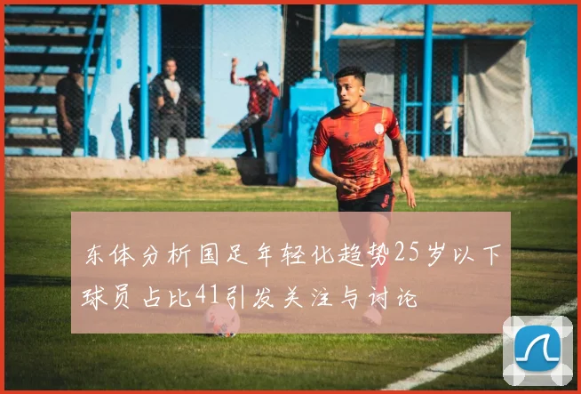 东体分析国足年轻化趋势25岁以下球员占比41引发关注与讨论