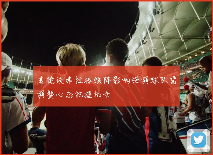 基德谈弗拉格缺阵影响强调球队需调整心态把握机会