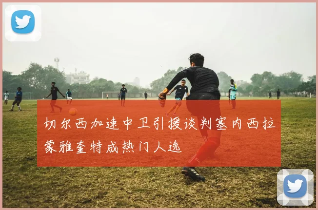 切尔西加速中卫引援谈判塞内西拉蒙雅奎特成热门人选