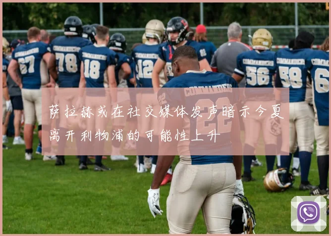 萨拉赫或在社交媒体发声暗示今夏离开利物浦的可能性上升